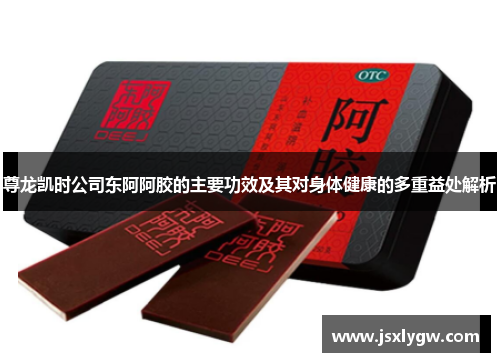 尊龙凯时公司东阿阿胶的主要功效及其对身体健康的多重益处解析